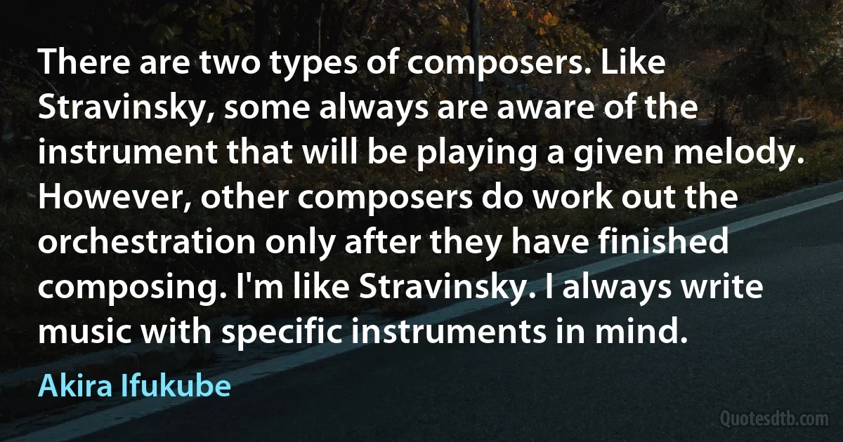 There are two types of composers. Like Stravinsky, some always are aware of the instrument that will be playing a given melody. However, other composers do work out the orchestration only after they have finished composing. I'm like Stravinsky. I always write music with specific instruments in mind. (Akira Ifukube)