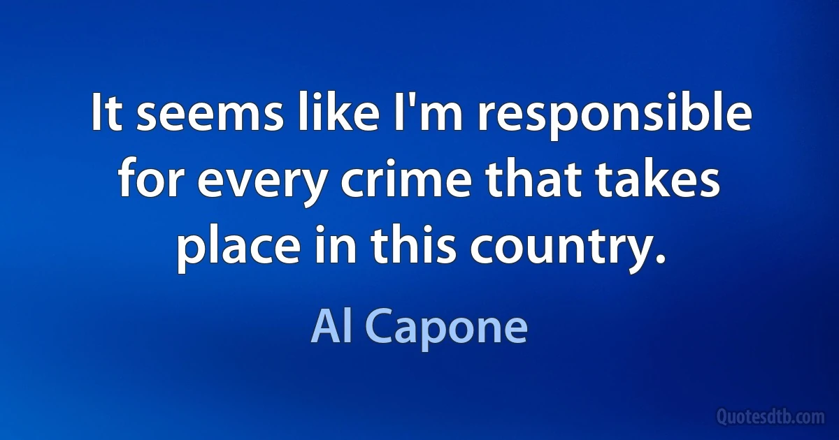 It seems like I'm responsible for every crime that takes place in this country. (Al Capone)