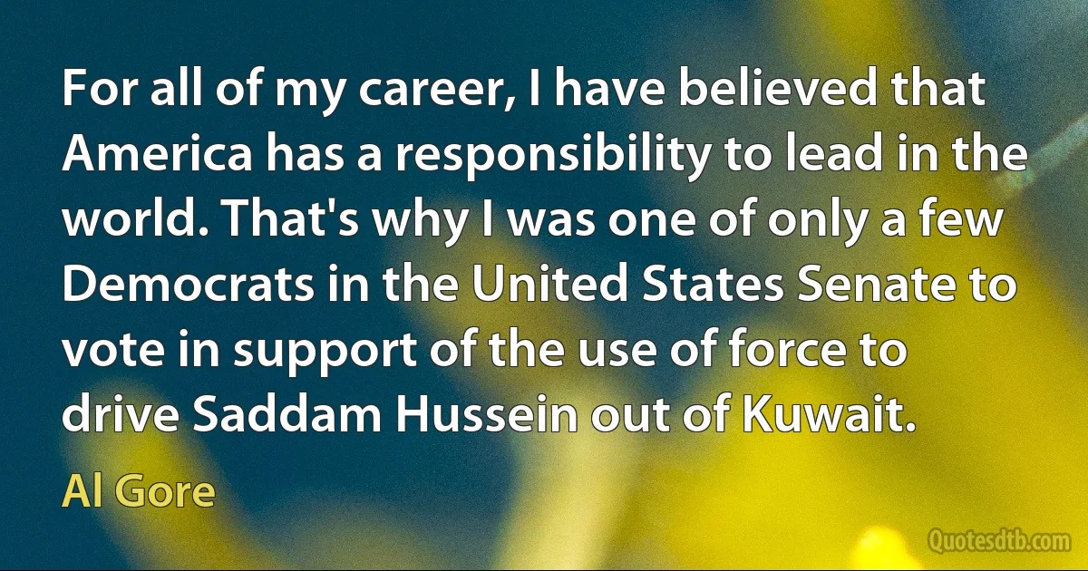 For all of my career, I have believed that America has a responsibility to lead in the world. That's why I was one of only a few Democrats in the United States Senate to vote in support of the use of force to drive Saddam Hussein out of Kuwait. (Al Gore)