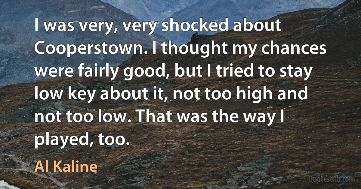 I was very, very shocked about Cooperstown. I thought my chances were fairly good, but I tried to stay low key about it, not too high and not too low. That was the way I played, too. (Al Kaline)