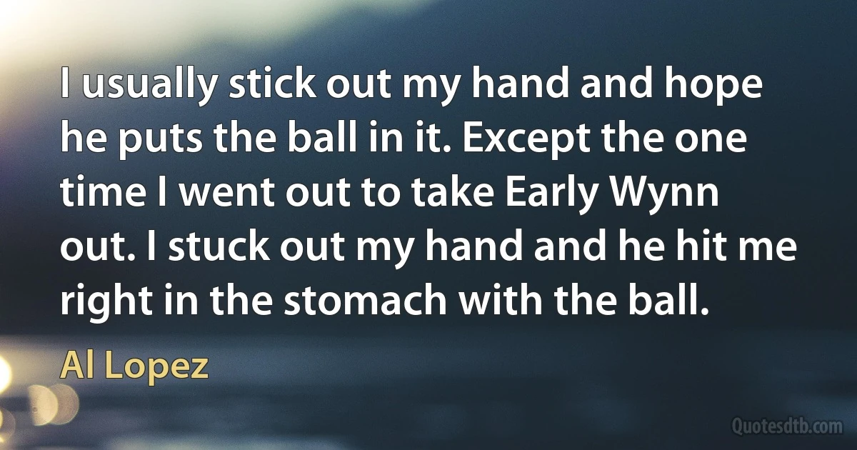 I usually stick out my hand and hope he puts the ball in it. Except the one time I went out to take Early Wynn out. I stuck out my hand and he hit me right in the stomach with the ball. (Al Lopez)