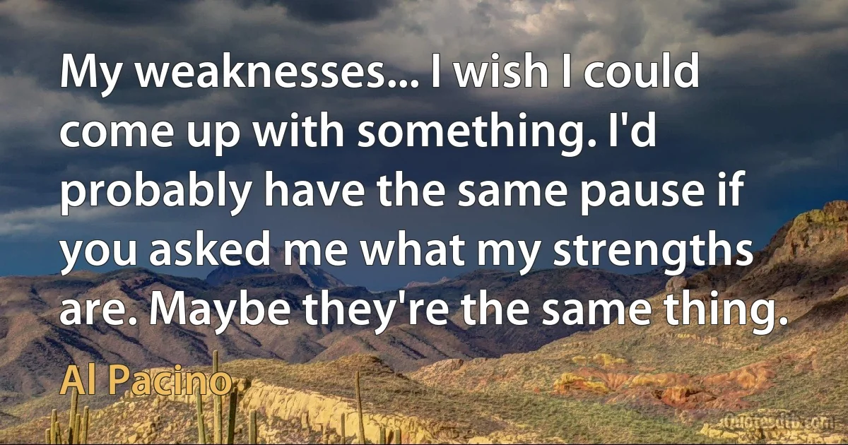 My weaknesses... I wish I could come up with something. I'd probably have the same pause if you asked me what my strengths are. Maybe they're the same thing. (Al Pacino)