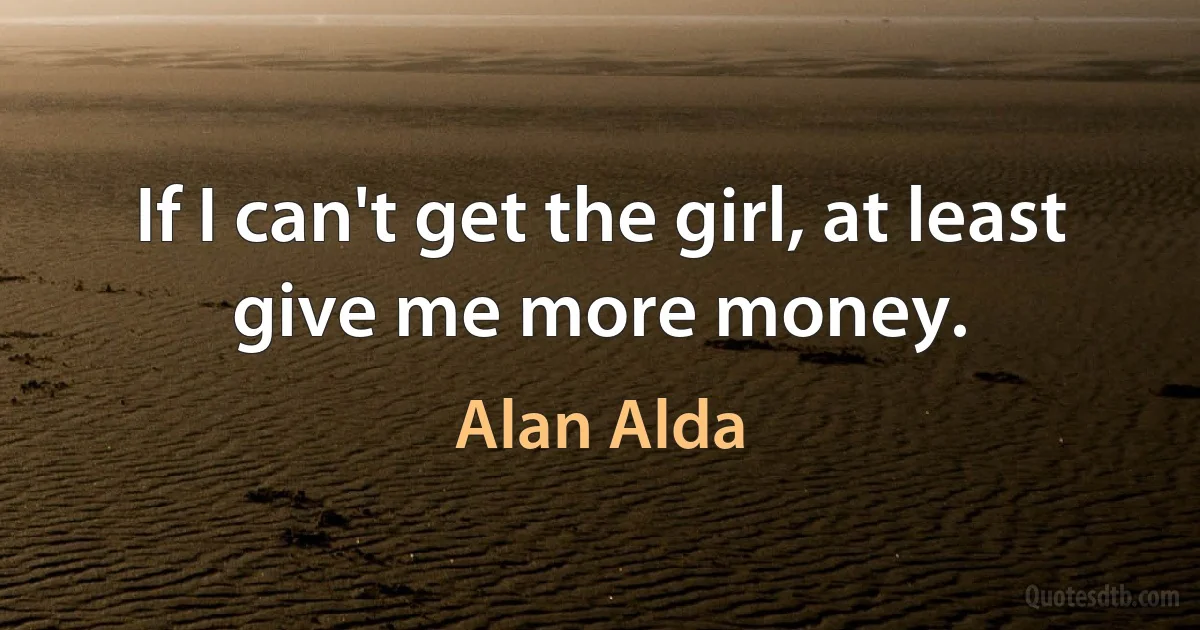 If I can't get the girl, at least give me more money. (Alan Alda)