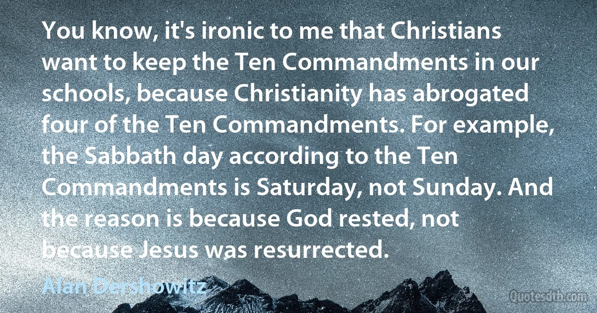 You know, it's ironic to me that Christians want to keep the Ten Commandments in our schools, because Christianity has abrogated four of the Ten Commandments. For example, the Sabbath day according to the Ten Commandments is Saturday, not Sunday. And the reason is because God rested, not because Jesus was resurrected. (Alan Dershowitz)