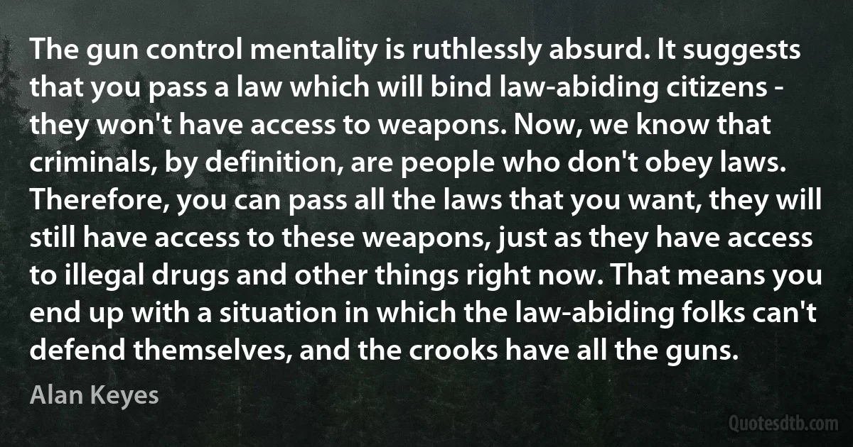 The gun control mentality is ruthlessly absurd. It suggests that you pass a law which will bind law-abiding citizens - they won't have access to weapons. Now, we know that criminals, by definition, are people who don't obey laws. Therefore, you can pass all the laws that you want, they will still have access to these weapons, just as they have access to illegal drugs and other things right now. That means you end up with a situation in which the law-abiding folks can't defend themselves, and the crooks have all the guns. (Alan Keyes)