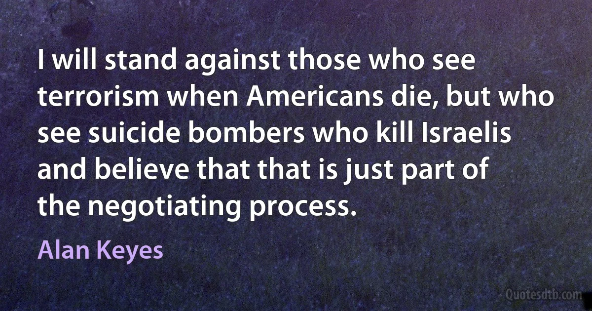 I will stand against those who see terrorism when Americans die, but who see suicide bombers who kill Israelis and believe that that is just part of the negotiating process. (Alan Keyes)