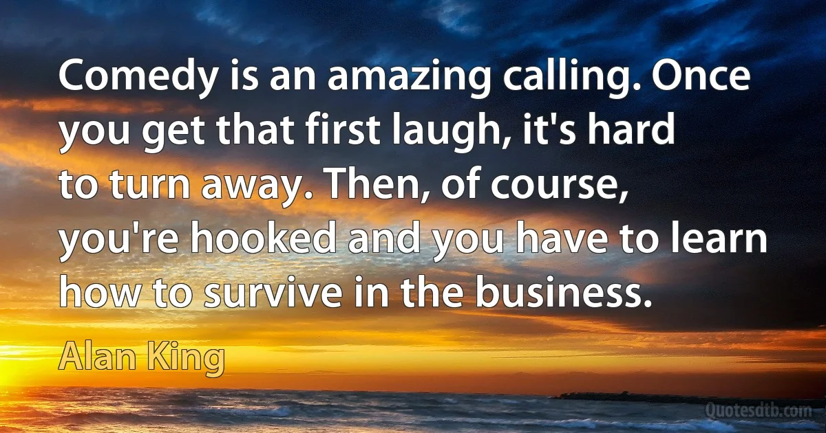 Comedy is an amazing calling. Once you get that first laugh, it's hard to turn away. Then, of course, you're hooked and you have to learn how to survive in the business. (Alan King)