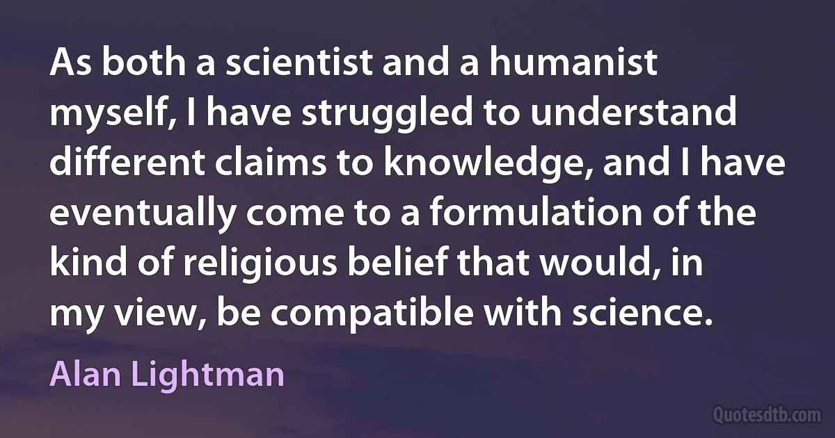 As both a scientist and a humanist myself, I have struggled to understand different claims to knowledge, and I have eventually come to a formulation of the kind of religious belief that would, in my view, be compatible with science. (Alan Lightman)