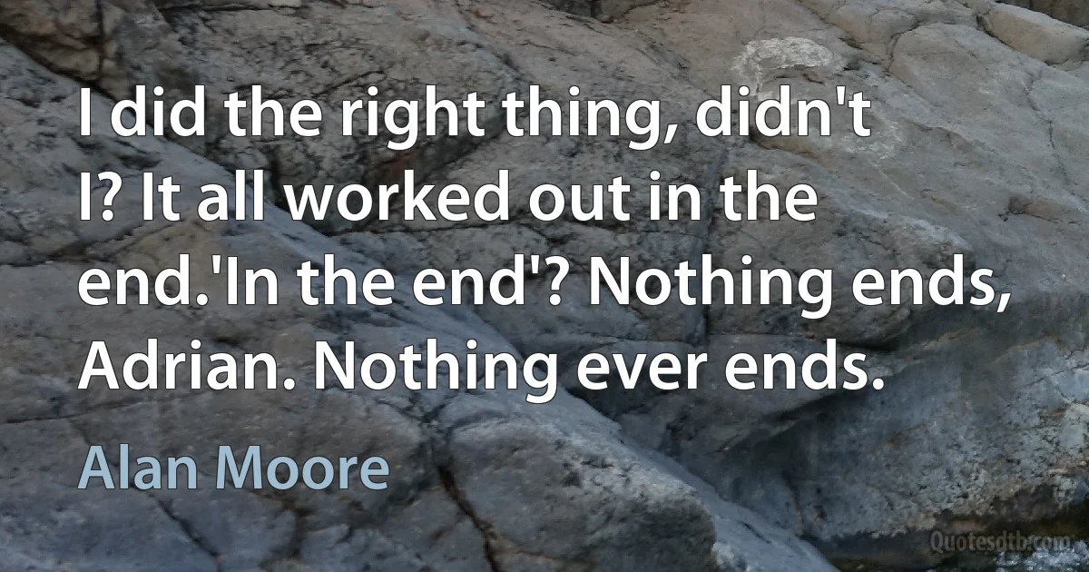 I did the right thing, didn't I? It all worked out in the end.'In the end'? Nothing ends, Adrian. Nothing ever ends. (Alan Moore)