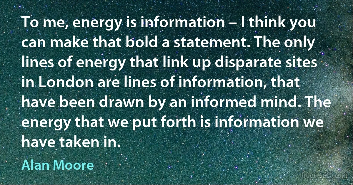 To me, energy is information – I think you can make that bold a statement. The only lines of energy that link up disparate sites in London are lines of information, that have been drawn by an informed mind. The energy that we put forth is information we have taken in. (Alan Moore)