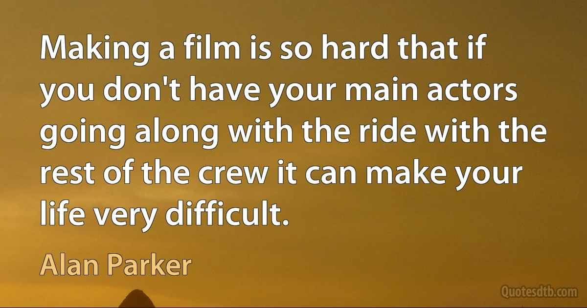 Making a film is so hard that if you don't have your main actors going along with the ride with the rest of the crew it can make your life very difficult. (Alan Parker)