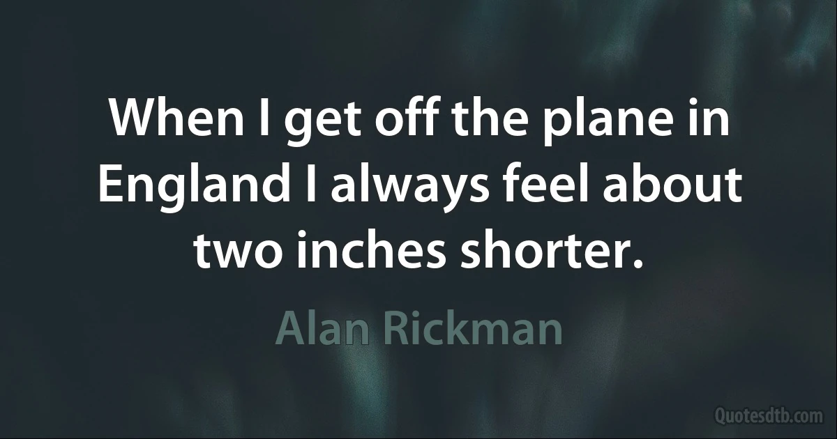 When I get off the plane in England I always feel about two inches shorter. (Alan Rickman)