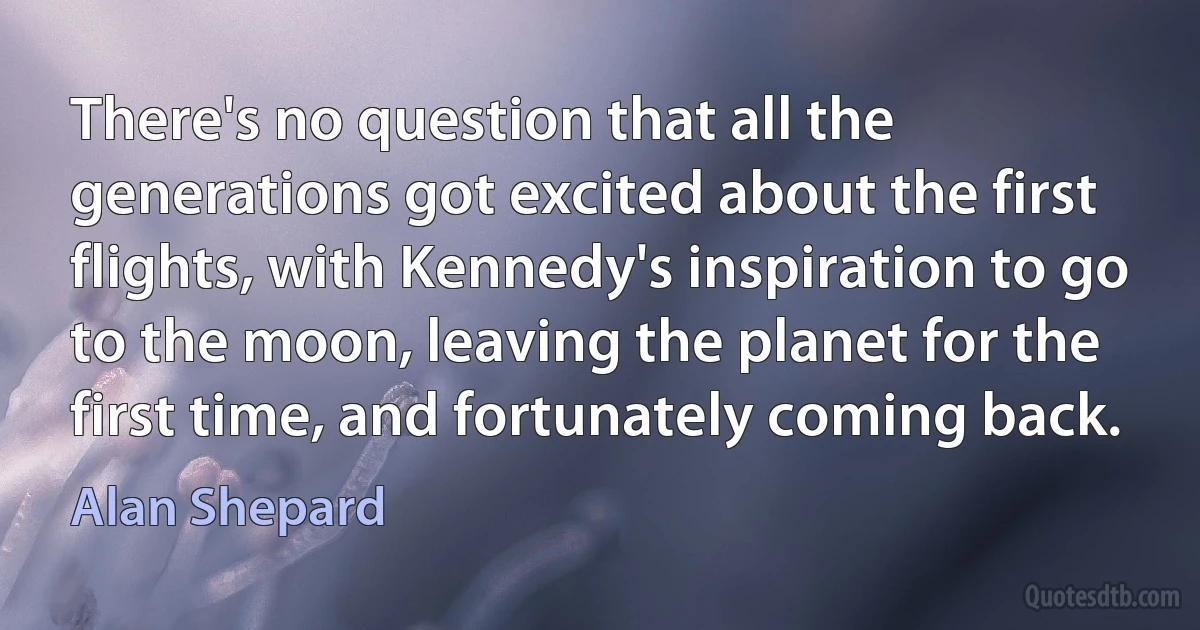 There's no question that all the generations got excited about the first flights, with Kennedy's inspiration to go to the moon, leaving the planet for the first time, and fortunately coming back. (Alan Shepard)