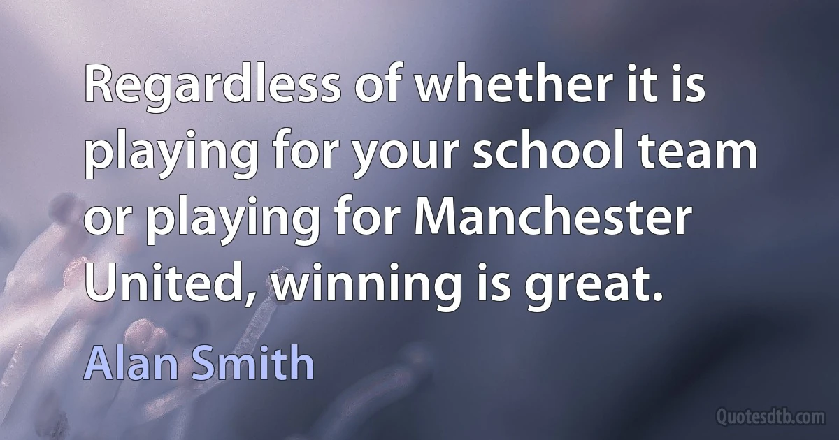 Regardless of whether it is playing for your school team or playing for Manchester United, winning is great. (Alan Smith)