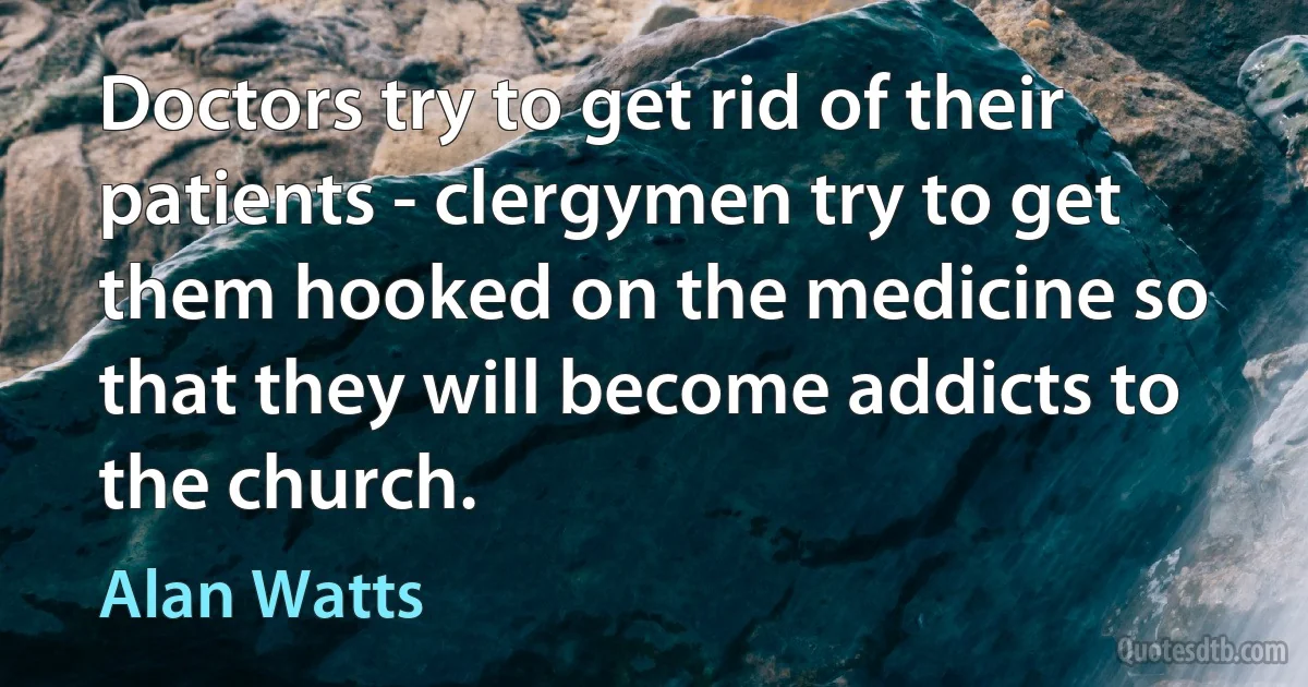 Doctors try to get rid of their patients - clergymen try to get them hooked on the medicine so that they will become addicts to the church. (Alan Watts)