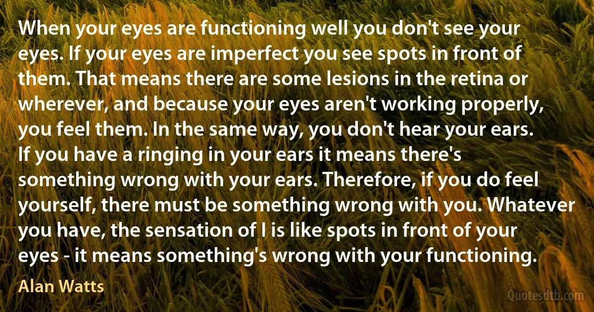 When your eyes are functioning well you don't see your eyes. If your eyes are imperfect you see spots in front of them. That means there are some lesions in the retina or wherever, and because your eyes aren't working properly, you feel them. In the same way, you don't hear your ears. If you have a ringing in your ears it means there's something wrong with your ears. Therefore, if you do feel yourself, there must be something wrong with you. Whatever you have, the sensation of I is like spots in front of your eyes - it means something's wrong with your functioning. (Alan Watts)