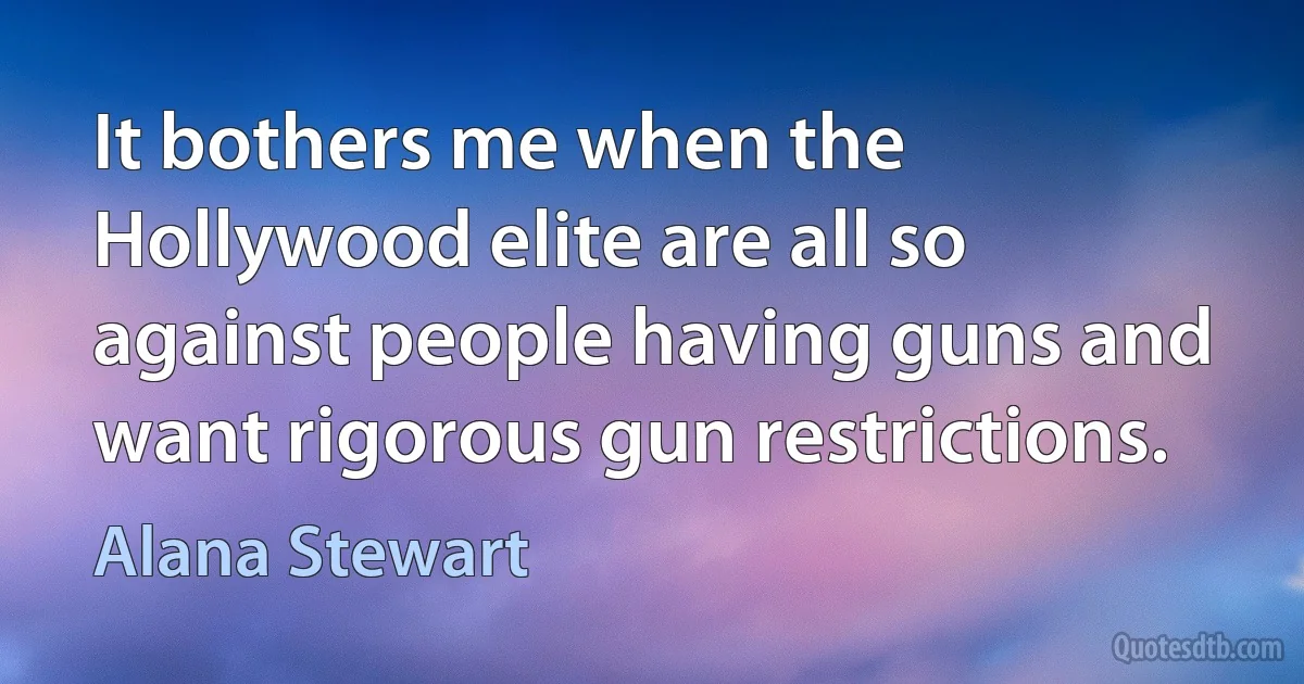 It bothers me when the Hollywood elite are all so against people having guns and want rigorous gun restrictions. (Alana Stewart)