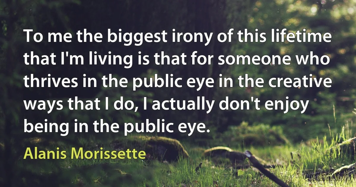 To me the biggest irony of this lifetime that I'm living is that for someone who thrives in the public eye in the creative ways that I do, I actually don't enjoy being in the public eye. (Alanis Morissette)