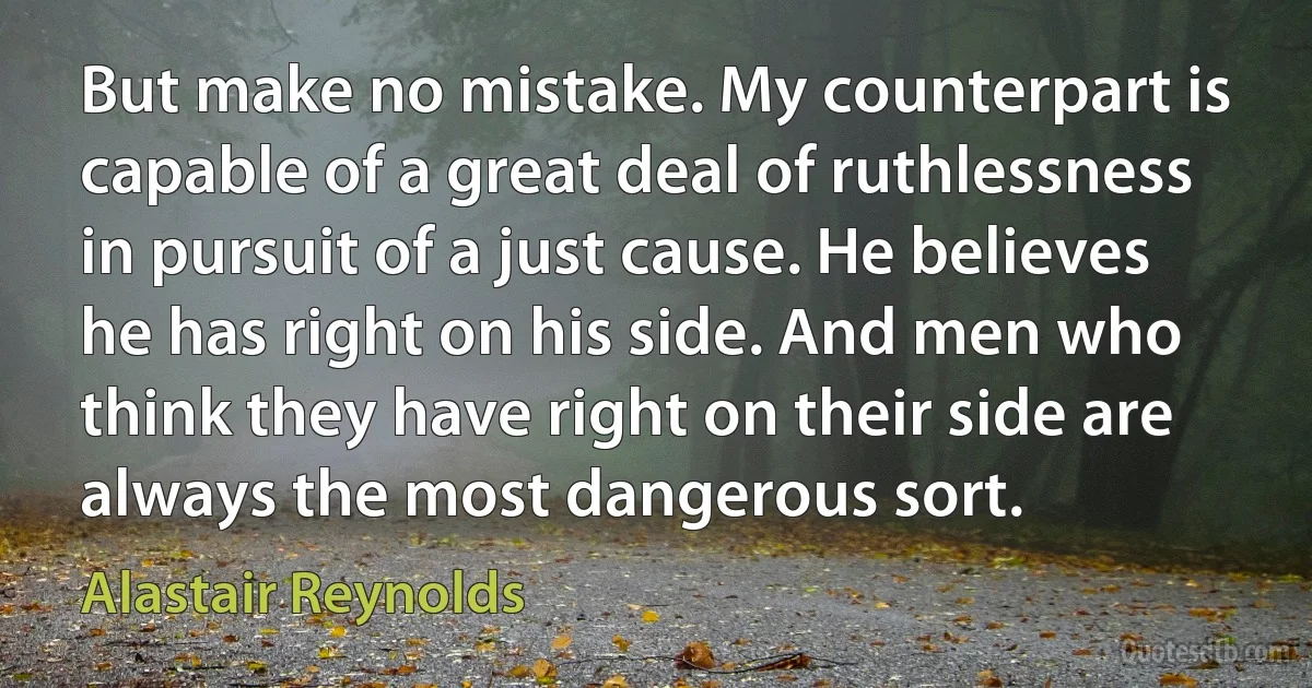 But make no mistake. My counterpart is capable of a great deal of ruthlessness in pursuit of a just cause. He believes he has right on his side. And men who think they have right on their side are always the most dangerous sort. (Alastair Reynolds)