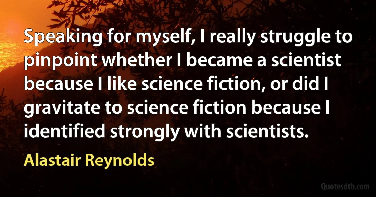 Speaking for myself, I really struggle to pinpoint whether I became a scientist because I like science fiction, or did I gravitate to science fiction because I identified strongly with scientists. (Alastair Reynolds)