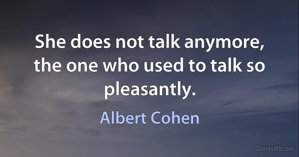 She does not talk anymore, the one who used to talk so pleasantly. (Albert Cohen)