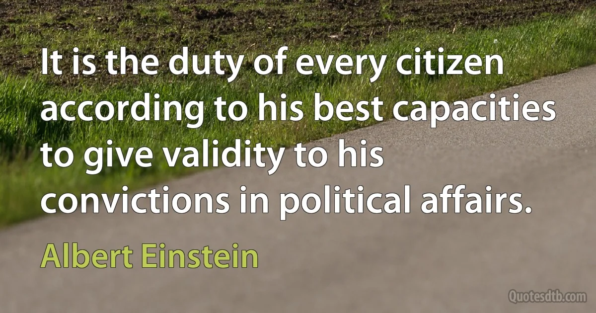 It is the duty of every citizen according to his best capacities to give validity to his convictions in political affairs. (Albert Einstein)