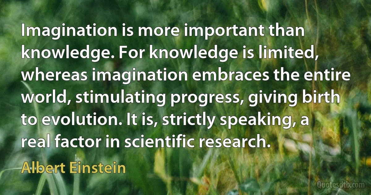 Imagination is more important than knowledge. For knowledge is limited, whereas imagination embraces the entire world, stimulating progress, giving birth to evolution. It is, strictly speaking, a real factor in scientific research. (Albert Einstein)