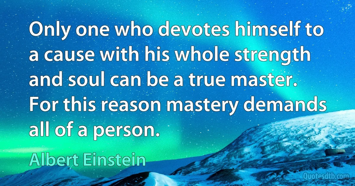 Only one who devotes himself to a cause with his whole strength and soul can be a true master. For this reason mastery demands all of a person. (Albert Einstein)