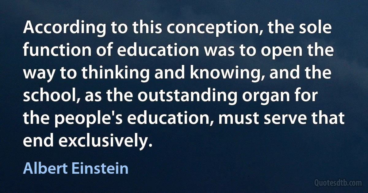 According to this conception, the sole function of education was to open the way to thinking and knowing, and the school, as the outstanding organ for the people's education, must serve that end exclusively. (Albert Einstein)