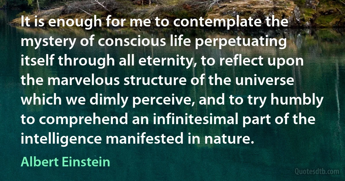 It is enough for me to contemplate the mystery of conscious life perpetuating itself through all eternity, to reflect upon the marvelous structure of the universe which we dimly perceive, and to try humbly to comprehend an infinitesimal part of the intelligence manifested in nature. (Albert Einstein)