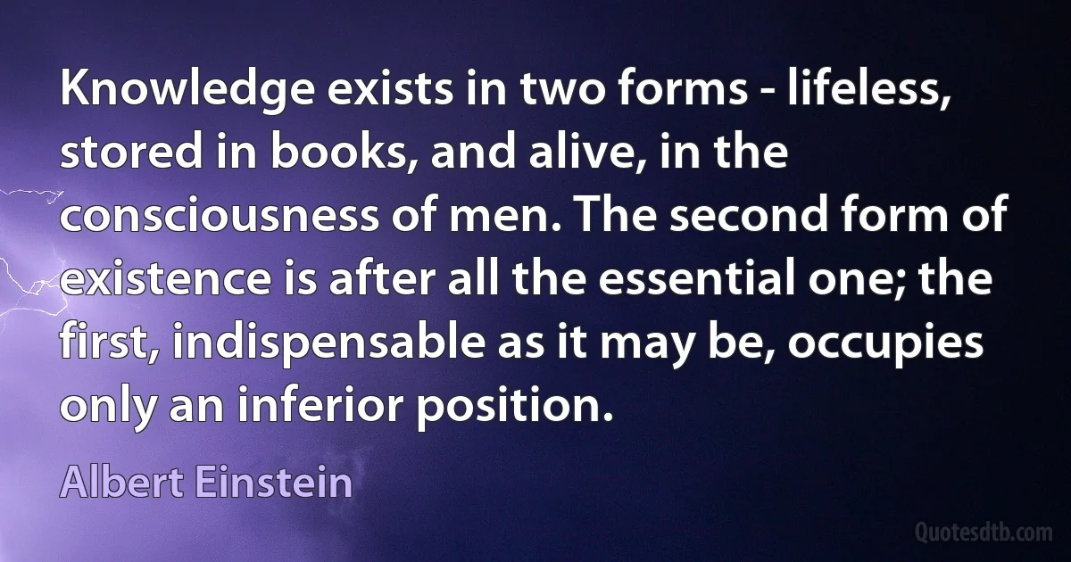 Knowledge exists in two forms - lifeless, stored in books, and alive, in the consciousness of men. The second form of existence is after all the essential one; the first, indispensable as it may be, occupies only an inferior position. (Albert Einstein)