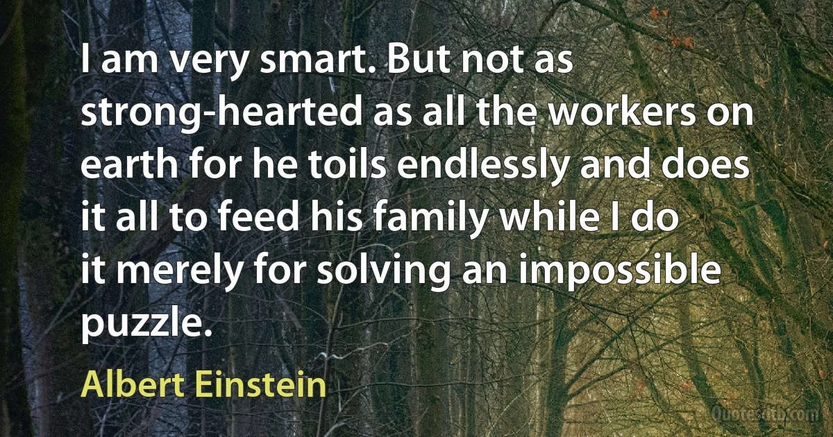 I am very smart. But not as strong-hearted as all the workers on earth for he toils endlessly and does it all to feed his family while I do it merely for solving an impossible puzzle. (Albert Einstein)