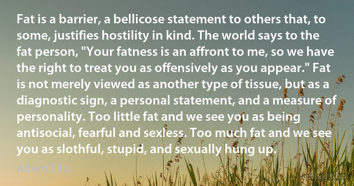 Fat is a barrier, a bellicose statement to others that, to some, justifies hostility in kind. The world says to the fat person, "Your fatness is an affront to me, so we have the right to treat you as offensively as you appear." Fat is not merely viewed as another type of tissue, but as a diagnostic sign, a personal statement, and a measure of personality. Too little fat and we see you as being antisocial, fearful and sexless. Too much fat and we see you as slothful, stupid, and sexually hung up. (Albert Ellis)