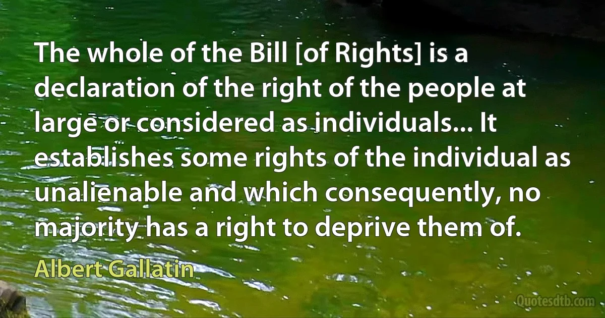 The whole of the Bill [of Rights] is a declaration of the right of the people at large or considered as individuals... It establishes some rights of the individual as unalienable and which consequently, no majority has a right to deprive them of. (Albert Gallatin)