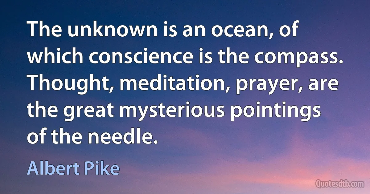 The unknown is an ocean, of which conscience is the compass. Thought, meditation, prayer, are the great mysterious pointings of the needle. (Albert Pike)