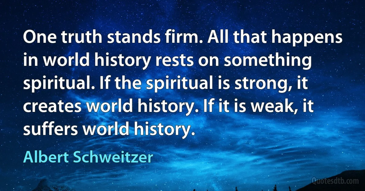 One truth stands firm. All that happens in world history rests on something spiritual. If the spiritual is strong, it creates world history. If it is weak, it suffers world history. (Albert Schweitzer)