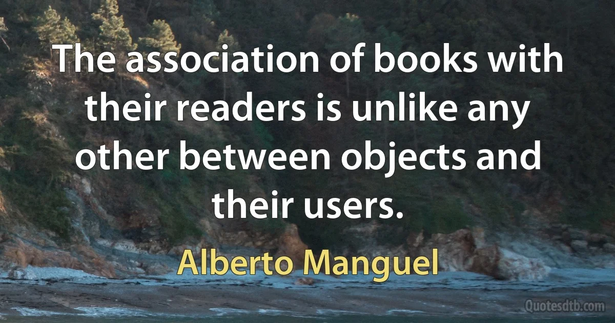 The association of books with their readers is unlike any other between objects and their users. (Alberto Manguel)