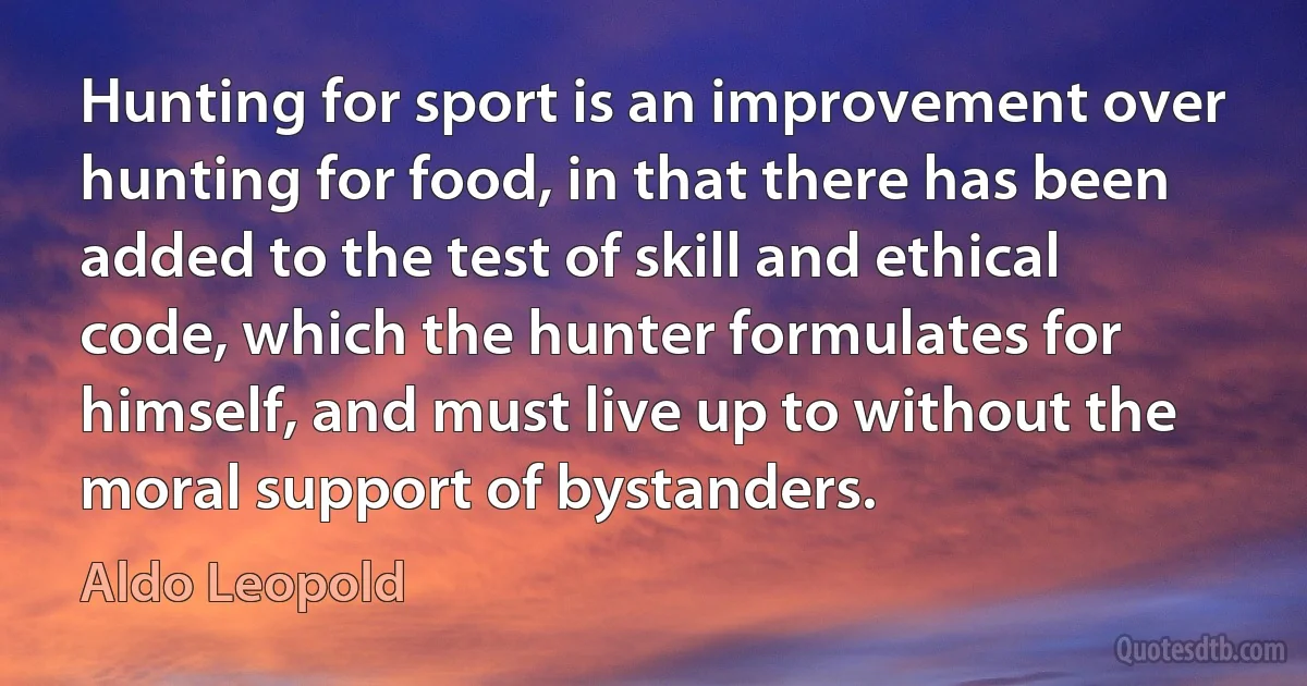 Hunting for sport is an improvement over hunting for food, in that there has been added to the test of skill and ethical code, which the hunter formulates for himself, and must live up to without the moral support of bystanders. (Aldo Leopold)