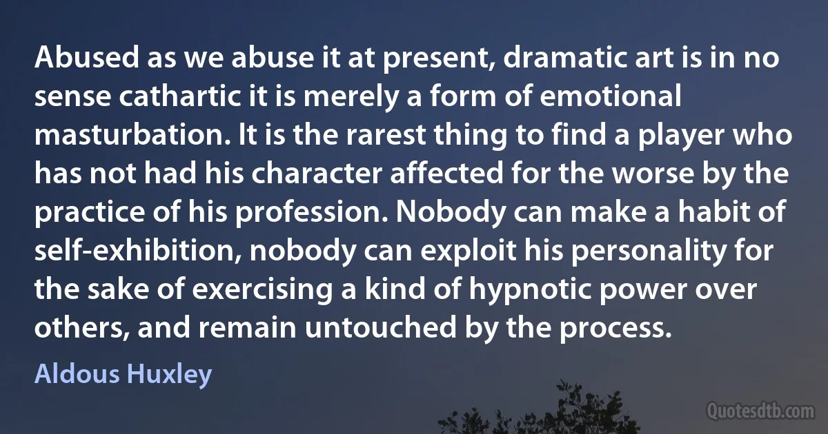 Abused as we abuse it at present, dramatic art is in no sense cathartic it is merely a form of emotional masturbation. It is the rarest thing to find a player who has not had his character affected for the worse by the practice of his profession. Nobody can make a habit of self-exhibition, nobody can exploit his personality for the sake of exercising a kind of hypnotic power over others, and remain untouched by the process. (Aldous Huxley)