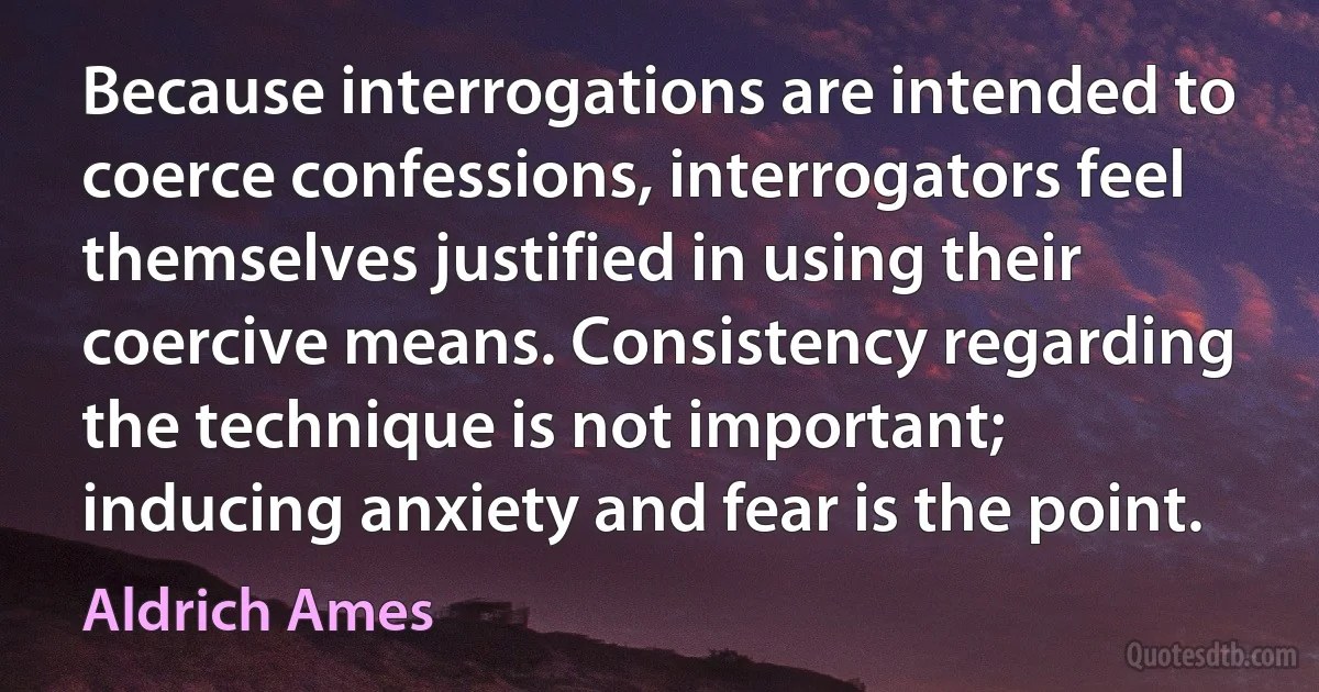 Because interrogations are intended to coerce confessions, interrogators feel themselves justified in using their coercive means. Consistency regarding the technique is not important; inducing anxiety and fear is the point. (Aldrich Ames)