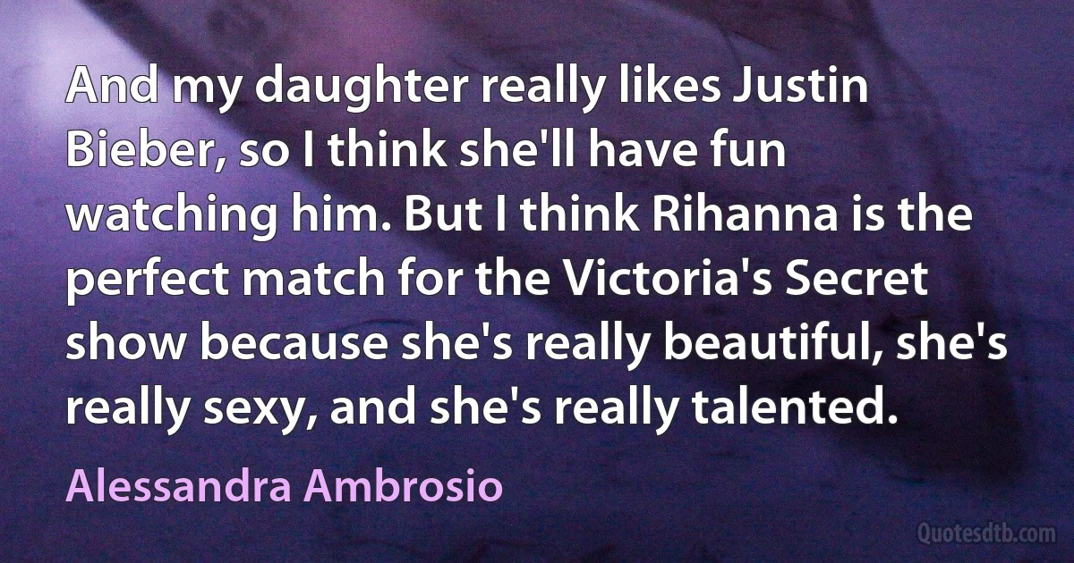 And my daughter really likes Justin Bieber, so I think she'll have fun watching him. But I think Rihanna is the perfect match for the Victoria's Secret show because she's really beautiful, she's really sexy, and she's really talented. (Alessandra Ambrosio)