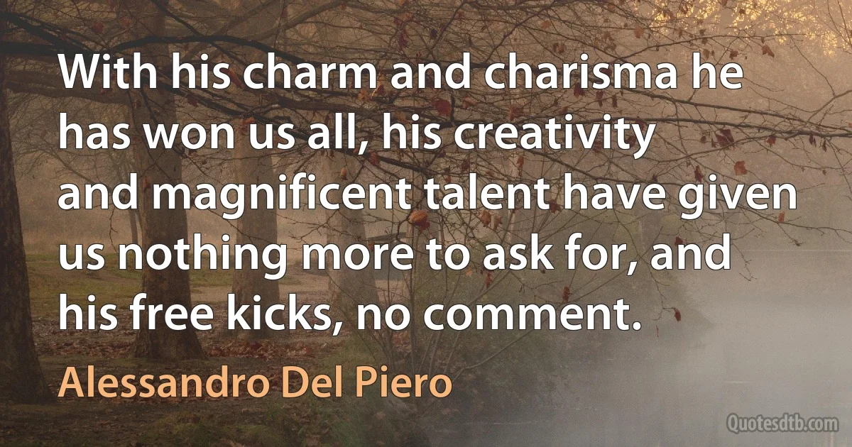 With his charm and charisma he has won us all, his creativity and magnificent talent have given us nothing more to ask for, and his free kicks, no comment. (Alessandro Del Piero)