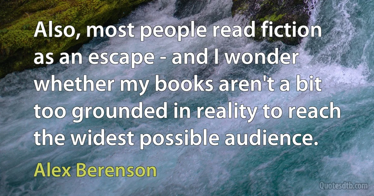 Also, most people read fiction as an escape - and I wonder whether my books aren't a bit too grounded in reality to reach the widest possible audience. (Alex Berenson)