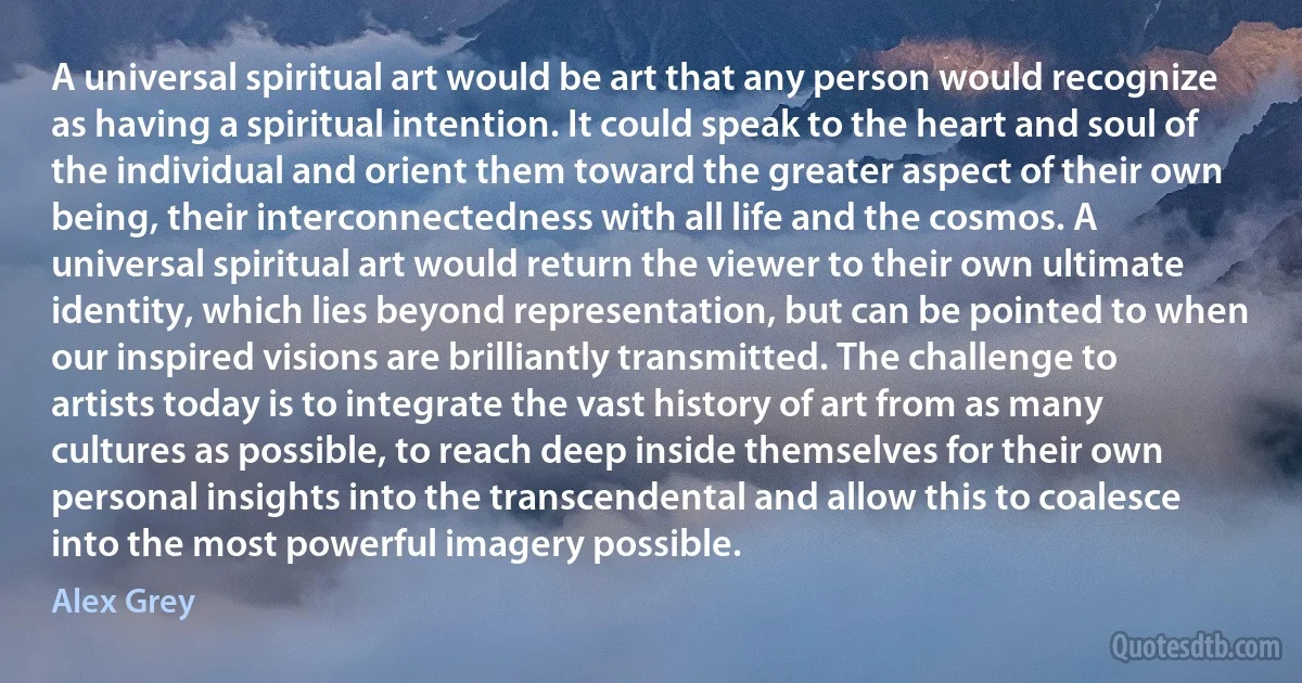 A universal spiritual art would be art that any person would recognize as having a spiritual intention. It could speak to the heart and soul of the individual and orient them toward the greater aspect of their own being, their interconnectedness with all life and the cosmos. A universal spiritual art would return the viewer to their own ultimate identity, which lies beyond representation, but can be pointed to when our inspired visions are brilliantly transmitted. The challenge to artists today is to integrate the vast history of art from as many cultures as possible, to reach deep inside themselves for their own personal insights into the transcendental and allow this to coalesce into the most powerful imagery possible. (Alex Grey)