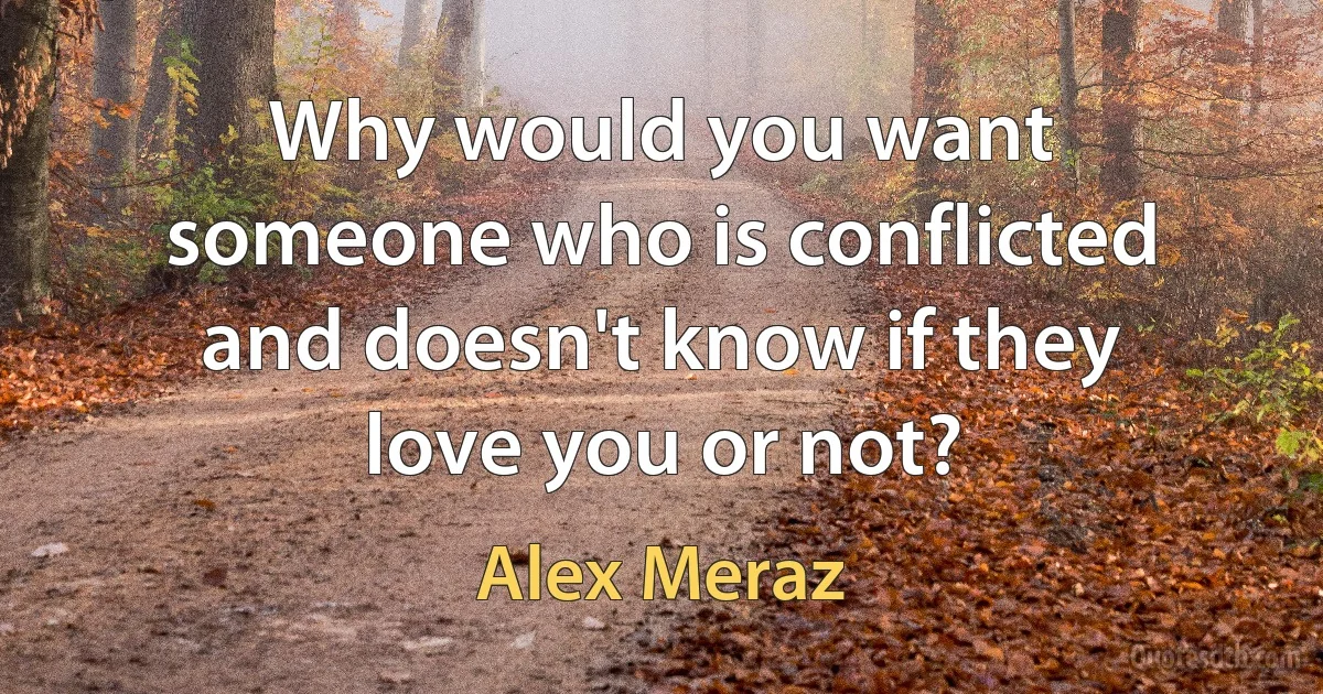 Why would you want someone who is conflicted and doesn't know if they love you or not? (Alex Meraz)