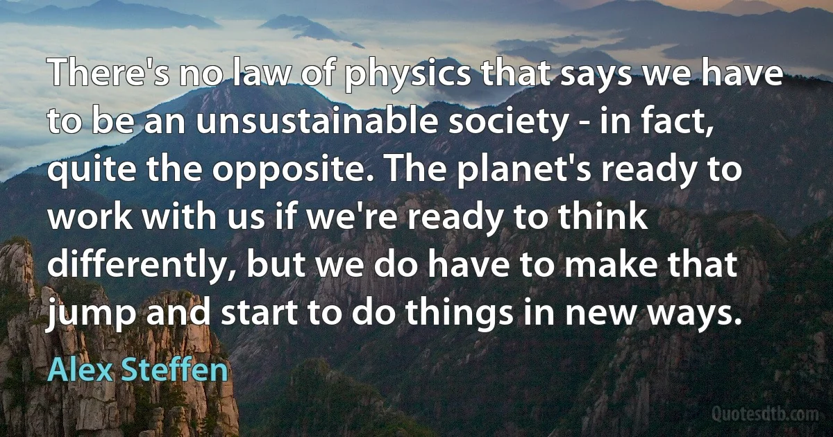 There's no law of physics that says we have to be an unsustainable society - in fact, quite the opposite. The planet's ready to work with us if we're ready to think differently, but we do have to make that jump and start to do things in new ways. (Alex Steffen)