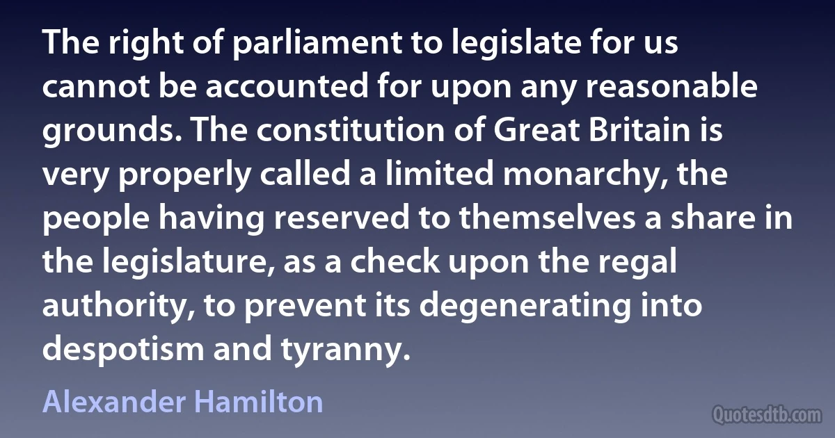 The right of parliament to legislate for us cannot be accounted for upon any reasonable grounds. The constitution of Great Britain is very properly called a limited monarchy, the people having reserved to themselves a share in the legislature, as a check upon the regal authority, to prevent its degenerating into despotism and tyranny. (Alexander Hamilton)