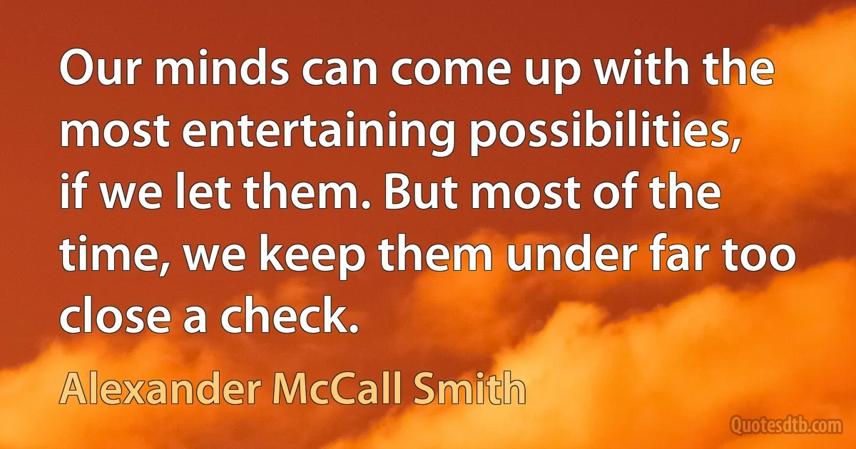 Our minds can come up with the most entertaining possibilities, if we let them. But most of the time, we keep them under far too close a check. (Alexander McCall Smith)