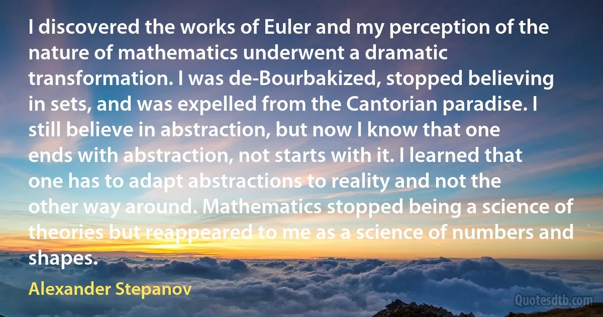 I discovered the works of Euler and my perception of the nature of mathematics underwent a dramatic transformation. I was de-Bourbakized, stopped believing in sets, and was expelled from the Cantorian paradise. I still believe in abstraction, but now I know that one ends with abstraction, not starts with it. I learned that one has to adapt abstractions to reality and not the other way around. Mathematics stopped being a science of theories but reappeared to me as a science of numbers and shapes. (Alexander Stepanov)