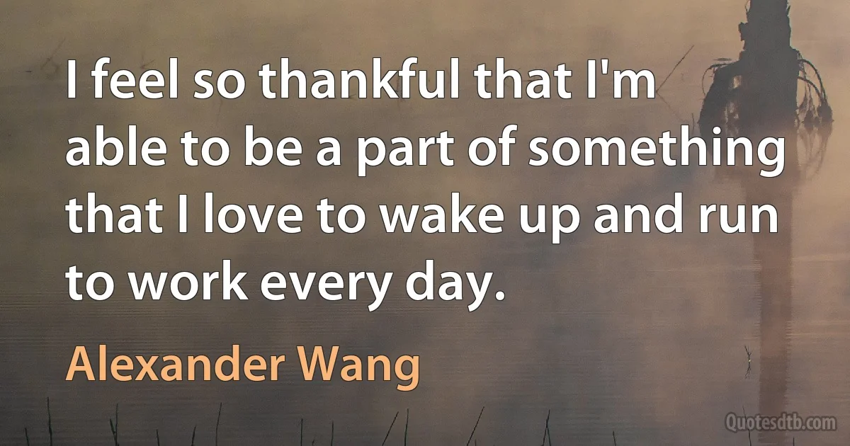 I feel so thankful that I'm able to be a part of something that I love to wake up and run to work every day. (Alexander Wang)